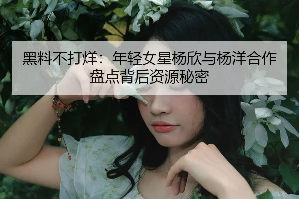 黑料不打烊：年轻女星杨欣与杨洋合作盘点背后资源秘密